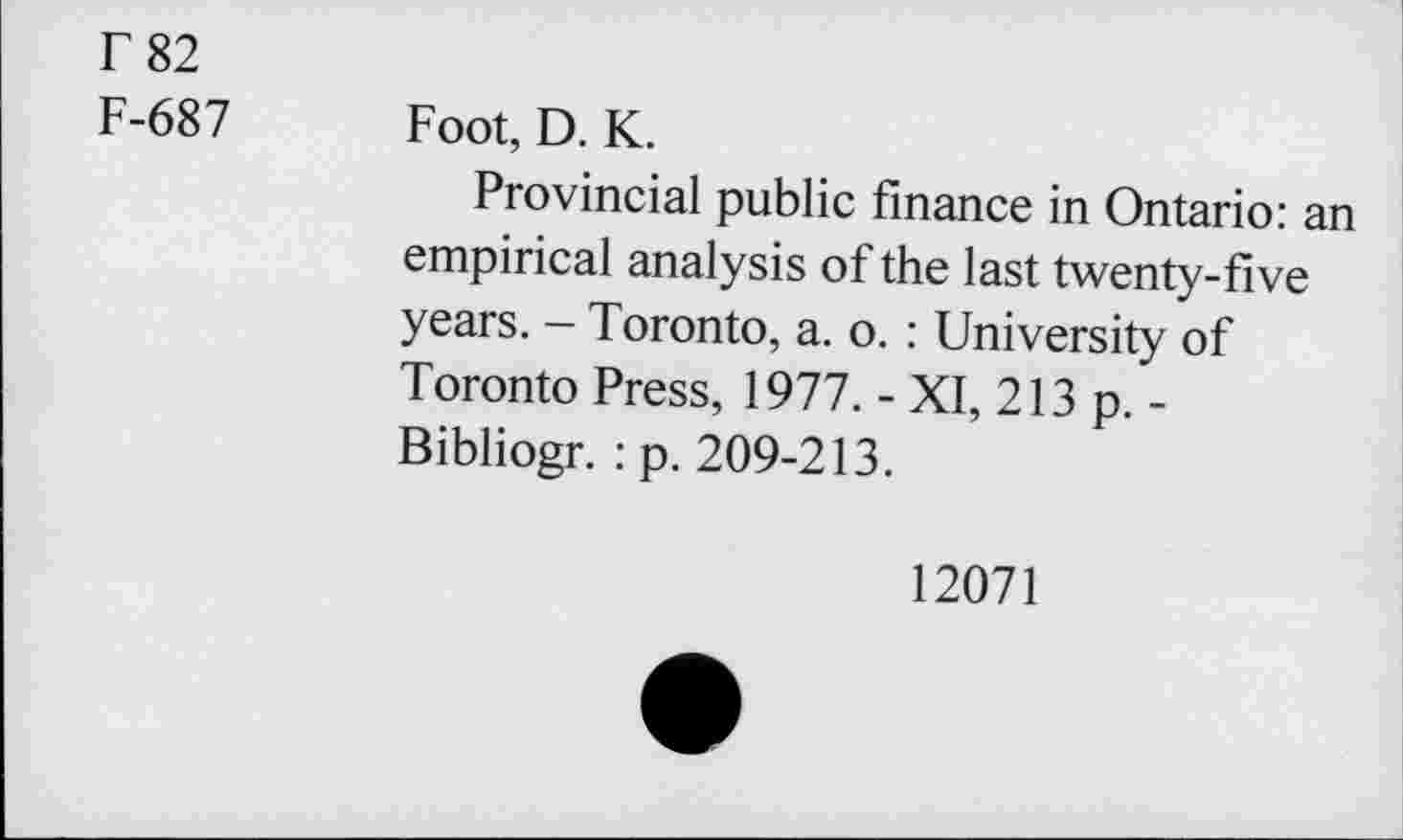 ﻿T 82
F-687 Foot, D. K.
Provincial public finance in Ontario: an empirical analysis of the last twenty-five years. - Toronto, a. o. : University of Toronto Press, 1977. - XI, 213 p. -Bibliogr. : p. 209-213.
12071